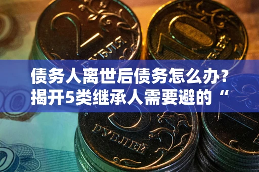 北京债务人离世后债务怎么办？揭开5类继承人需要避的“坑”